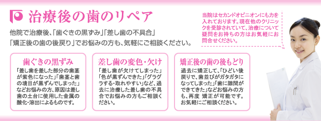 【治療後の歯のリペア】他院で治療後、「歯ぐきの黒ずみ」「差し歯の不具合」「矯正後の歯の後戻り」でお悩みの方も、気軽にご相談ください。当院はセカンドオピニオンにも力を入れております。現在他のクリニックを受診されていて、治療について疑問をお持ちの方はお気軽にお問合せください。【歯茎の黒ずみ】「差し歯を差した部分の歯茎が紫色になった」「歯茎と歯の境目が黒ずんでしまった」などお悩みの方、原因は差し歯の土台に使用した金属の酸化・溶出によるものです。【差し歯の変色・欠け】「差し歯が欠けてしまった」「色が黒ずんできた」「グラグラする・取れやすい」など、過去に治療した差し歯の不具合でお悩みの方もご相談ください。【矯正後の歯の後戻り】過去に矯正して、「ひどい後戻りで、歯並びがガタガタになってしまった」「歯に隙間ができてきた」などお悩みの方も、再度 矯正が可能です。お気軽にご相談ください。