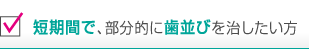 短期間で、部分的に歯並びを治したい方