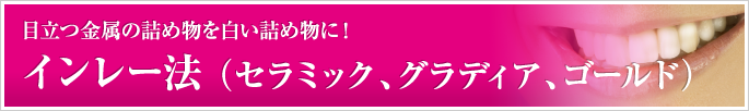 インレー法 （セラミック、グラディア、ゴールド） 目立つ金属の詰め物を白い詰め物に！