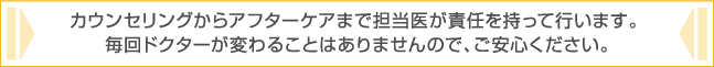 カウンセリングからアフターケアまで担当医が責任を持って行います。毎回ドクターが変わることはありませんので、ご安心ください。