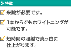 【特徴】・来院が必要です。　・1本からでもホワイトニングが可能です。　・短時間の照射で真っ白に仕上がります。