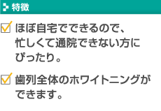 【特徴】・ほぼ自宅でできるので、忙しくて通院できない方にぴったり。　・歯列全体のホワイトニングができます。