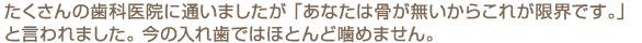 たくさんの歯科医院に通いましたが 「あなたは骨が無いからこれが限界です。」と言われました。 今の入れ歯ではほとんど噛めません。