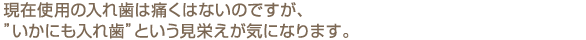 現在使用の入れ歯は痛くはないのですが、”いかにも入れ歯”という見栄えが気になります。