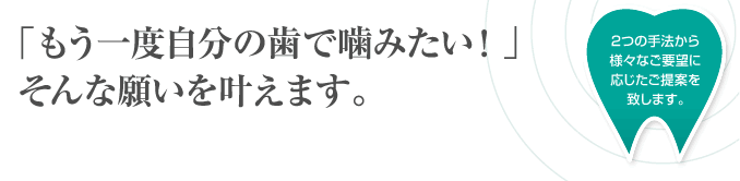 「もう一度自分の歯で噛みたい！」そんな願いを叶えます。2つの手法から様々なご要望に応じたご提案をいたします