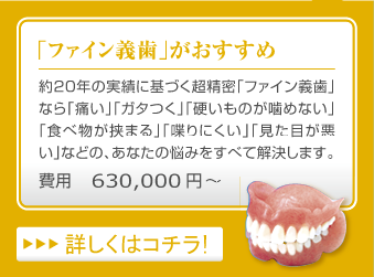 「ファイン義歯」がおすすめ　…　約20年の実績に基づく超精密「ファイン義歯」なら「痛い」「ガタつく」「硬いものが噛めない」「食べ物が挟まる」「喋りにくい」「見た目が悪い」などの、あなたの悩みをすべて解決します。　費用630,000円～　詳しくはコチラ！