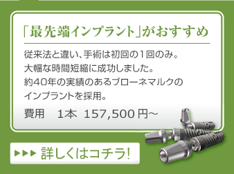 「最先端インプラント」がおすすめ　…　従来法と違い、手術は初回の1回のみ。大幅な時間短縮に成功しました。約40年の実績のあるブローネマルクのインプラントを採用。　費用1本157,500円～　詳しくはコチラ！